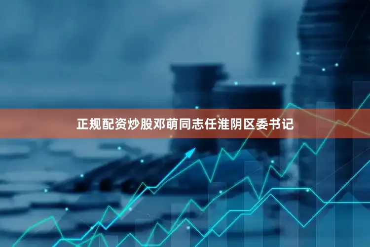 正规配资炒股邓萌同志任淮阴区委书记