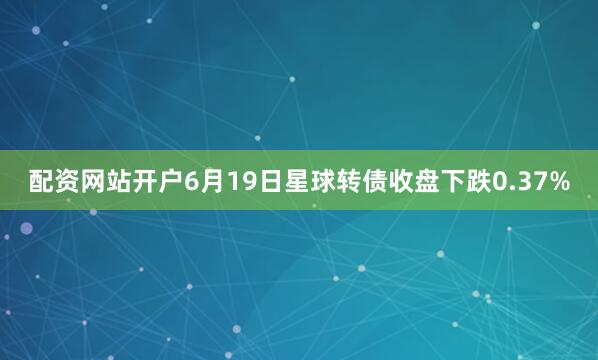 配资网站开户6月19日星球转债收盘下跌0.37%