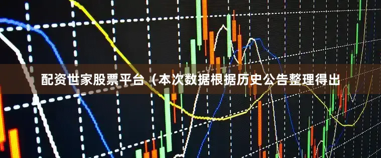 配资世家股票平台（本次数据根据历史公告整理得出