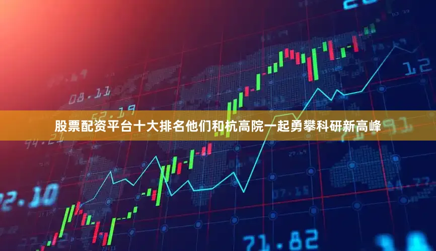 股票配资平台十大排名他们和杭高院一起勇攀科研新高峰