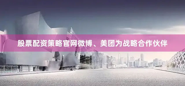 股票配资策略官网微博、美团为战略合作伙伴