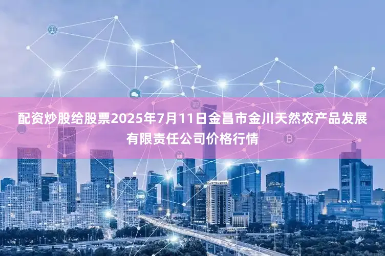 配资炒股给股票2025年7月11日金昌市金川天然农产品发展有限责任公司价格行情