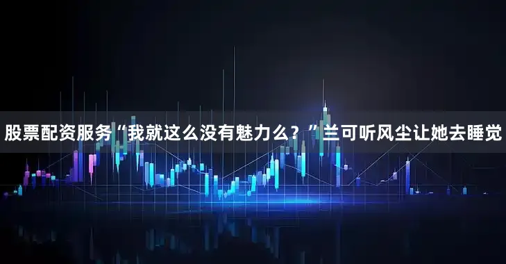 股票配资服务“我就这么没有魅力么？”兰可听风尘让她去睡觉