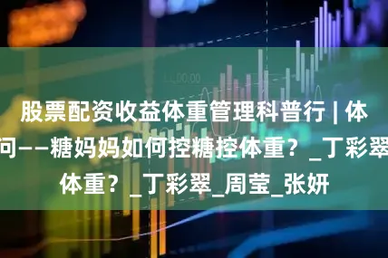 股票配资收益体重管理科普行 | 体重管理100问——糖妈妈如何控糖控体重？_丁彩翠_周莹_张妍