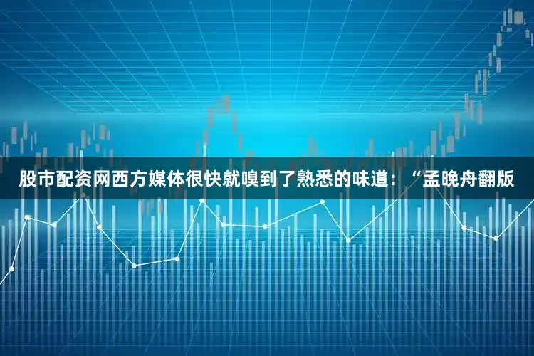 股市配资网西方媒体很快就嗅到了熟悉的味道：“孟晚舟翻版