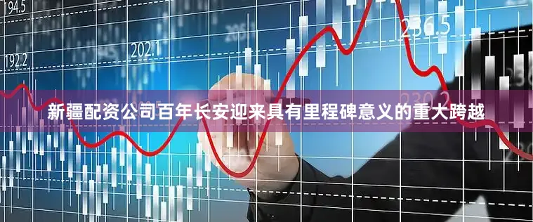 新疆配资公司百年长安迎来具有里程碑意义的重大跨越