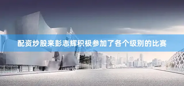 配资炒股来彭志辉积极参加了各个级别的比赛