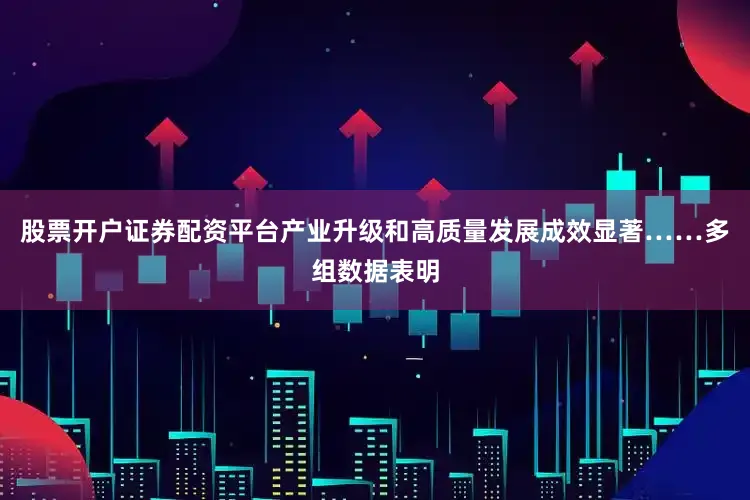 股票开户证券配资平台产业升级和高质量发展成效显著……多组数据表明