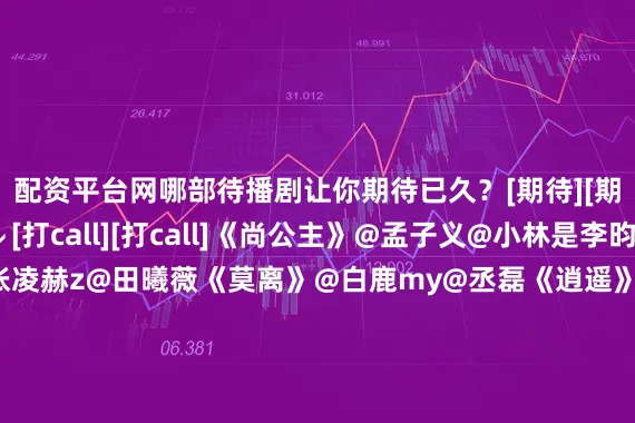 配资平台网哪部待播剧让你期待已久？[期待][期待]评论区聊聊↓↓[打call][打call]《尚公主》@孟子义@小林是李昀锐《逐玉》@张凌赫z@田曦薇《莫离》@白鹿my@丞磊《逍遥》@谭松韵seven@侯明昊《成何体统》@-王楚然-@丞磊《花开锦绣》@丁禹兮@邓恩熙《玉茗茶骨》@我是娜扎@侯明昊《红尘四合》@王星越@徐若晗cici《兰香如故》@谭松韵seven@Mr_刘学义#许妍回来了##孟子义摔